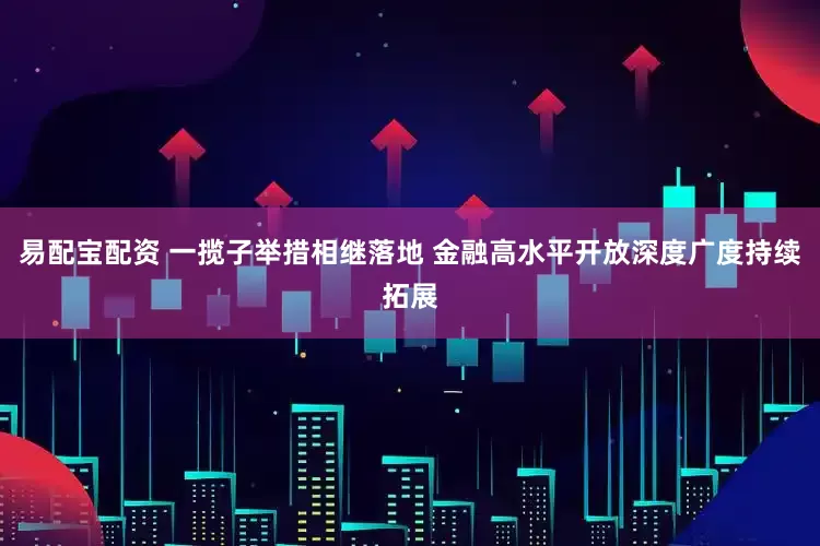 易配宝配资 一揽子举措相继落地 金融高水平开放深度广度持续拓展