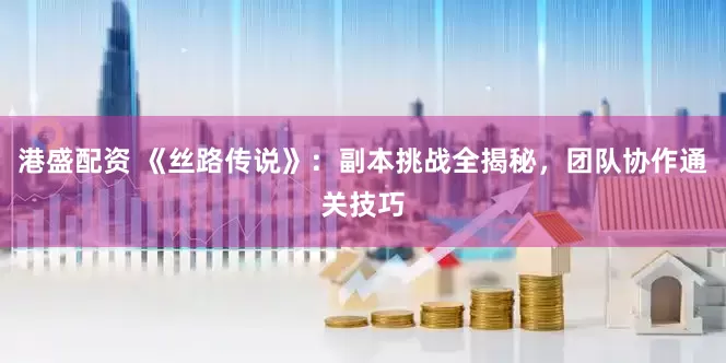 港盛配资 《丝路传说》：副本挑战全揭秘，团队协作通关技巧