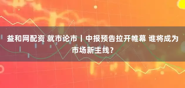 益和网配资 就市论市丨中报预告拉开帷幕 谁将成为市场新主线？