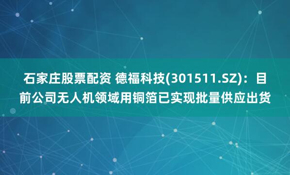 石家庄股票配资 德福科技(301511.SZ)：目前公司无人机领域用铜箔已实现批量供应出货