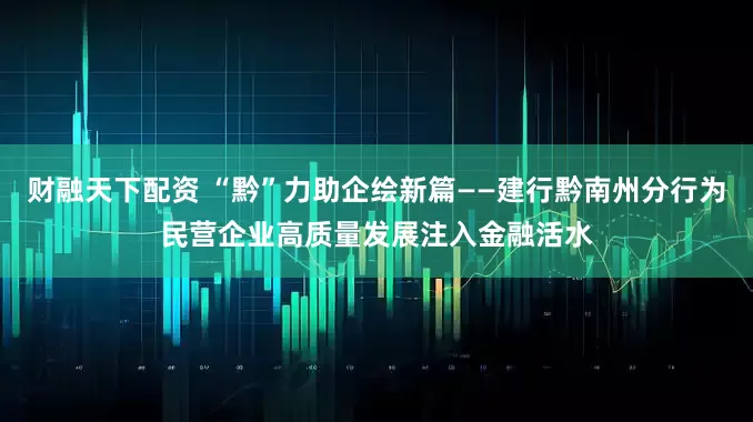 财融天下配资 “黔”力助企绘新篇——建行黔南州分行为民营企业高质量发展注入金融活水