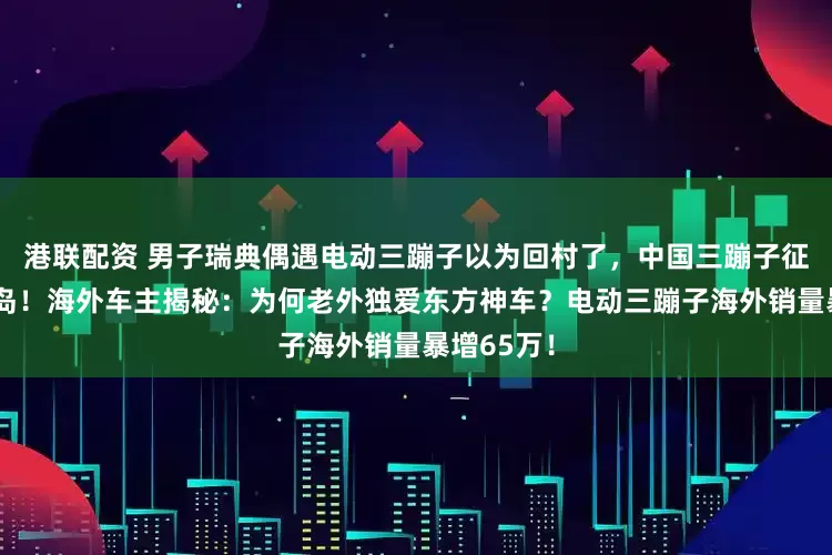 港联配资 男子瑞典偶遇电动三蹦子以为回村了，中国三蹦子征服瑞典小岛！海外车主揭秘：为何老外独爱东方神车？电动三蹦子海外销量暴增65万！
