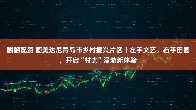 翻翻配资 画美达尼青岛市乡村振兴片区丨左手文艺，右手田园，开启“村咖”漫游新体验