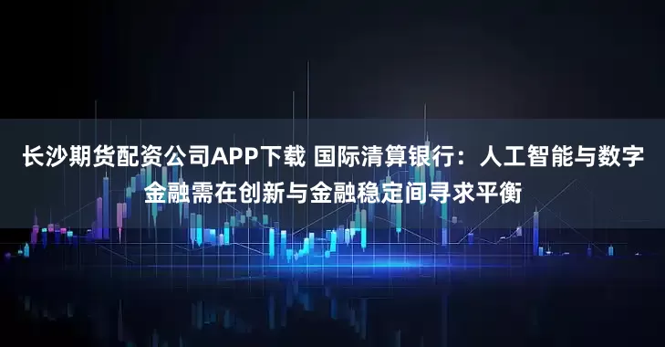 长沙期货配资公司APP下载 国际清算银行：人工智能与数字金融需在创新与金融稳定间寻求平衡
