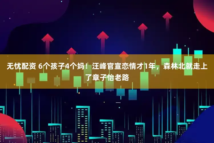 无忧配资 6个孩子4个妈！汪峰官宣恋情才1年，森林北就走上了章子怡老路